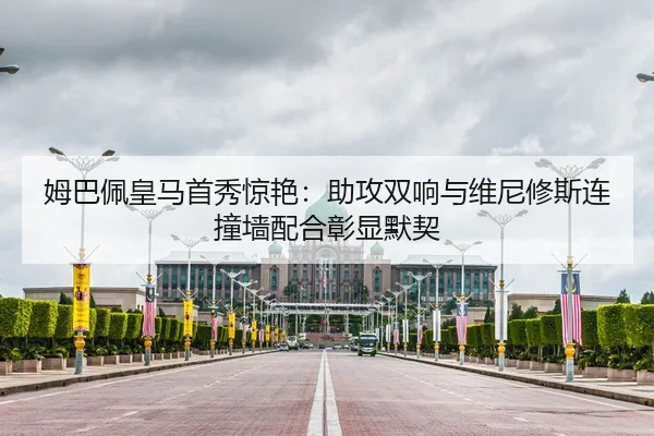 姆巴佩皇马首秀惊艳：助攻双响与维尼修斯连撞墙配合彰显默契