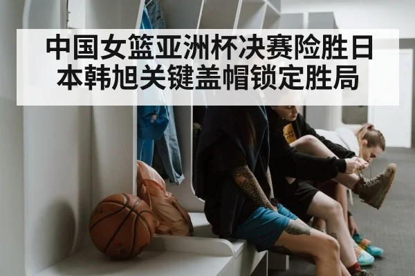 中国女篮亚洲杯决赛险胜日本韩旭关键盖帽锁定胜局